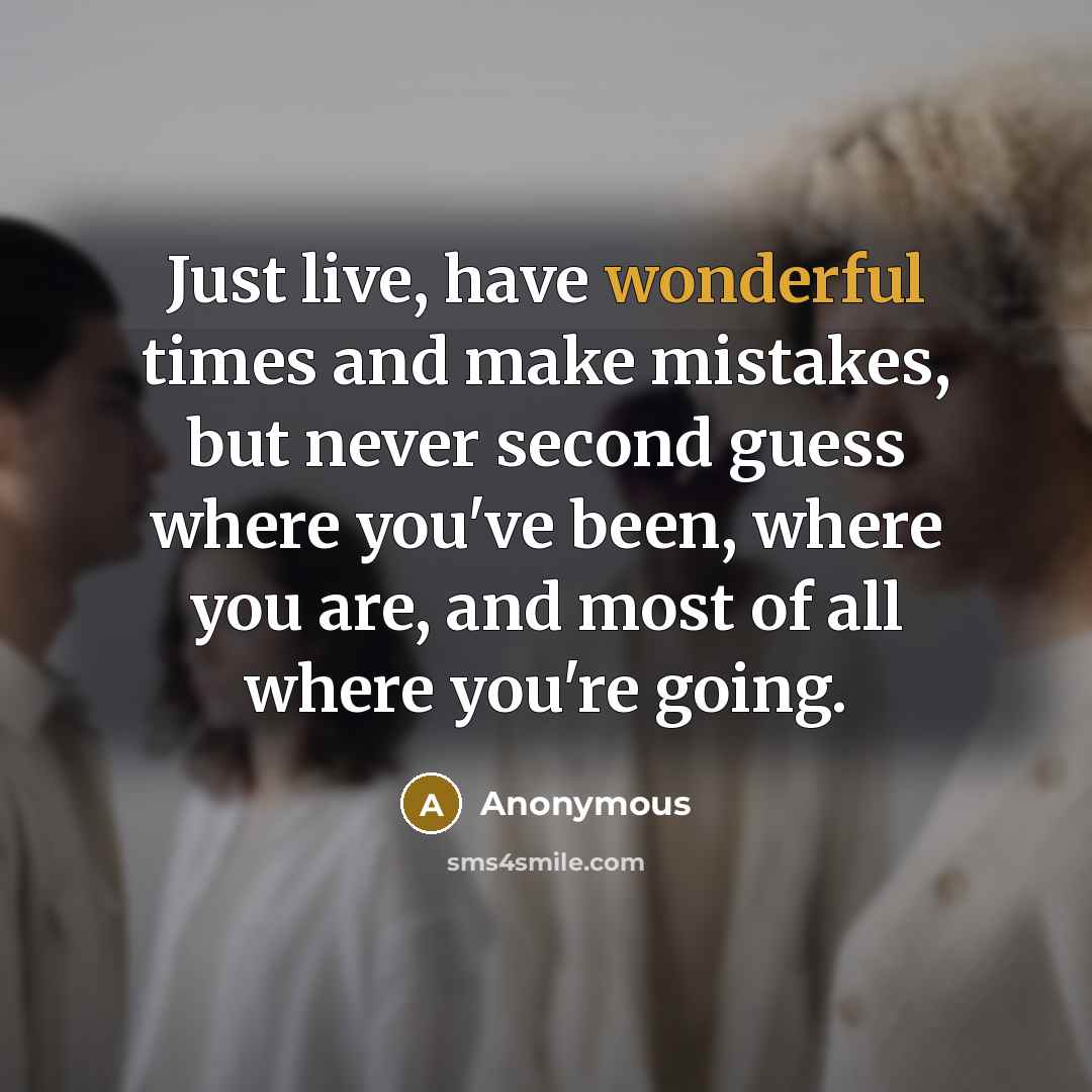 “Just live, have wonderful times and make mistakes, but never second guess where you've been, where you are, and most of all where you're going.” quote by Anonymous