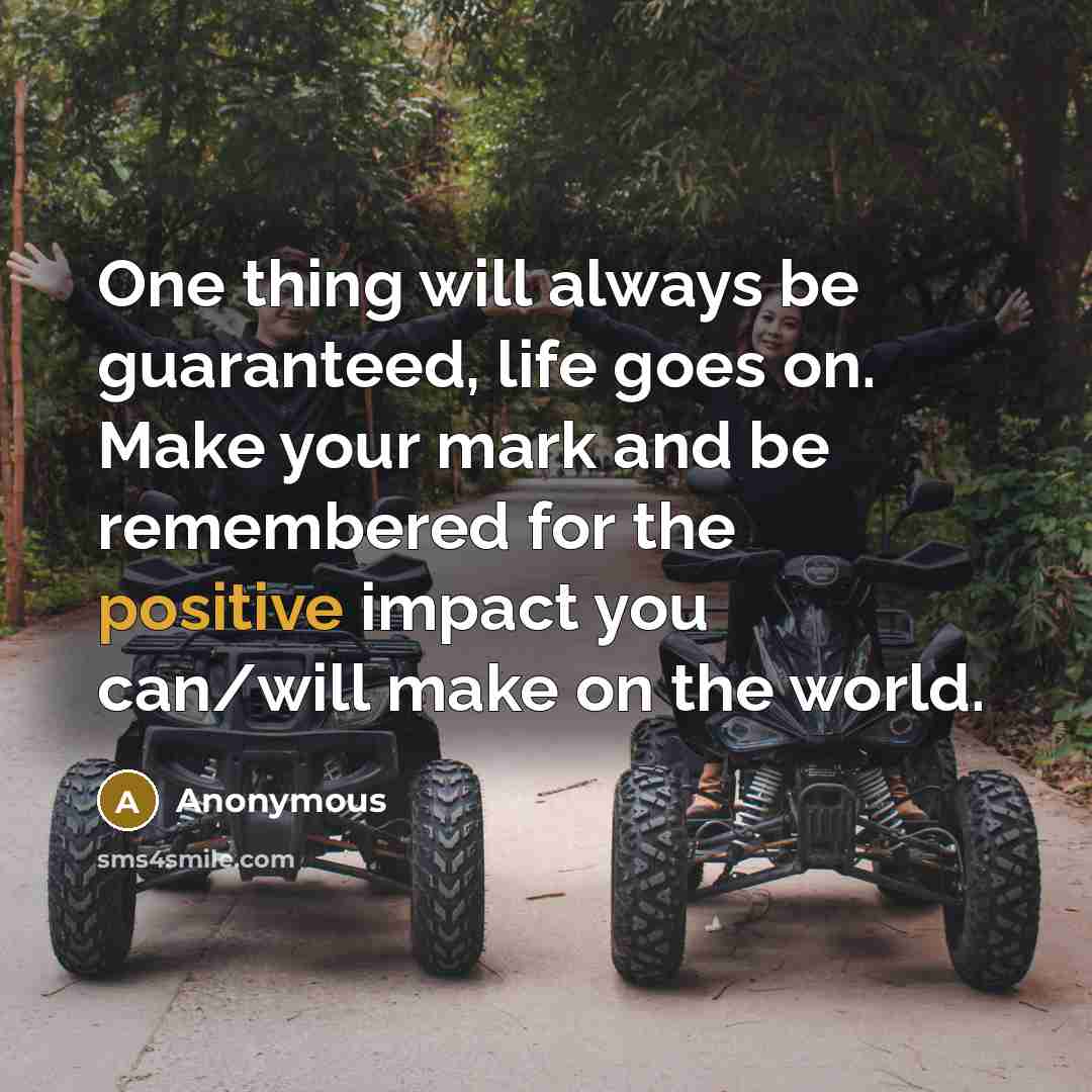 “One thing will always be guaranteed, life goes on. Make your mark and be remembered for the positive impact you can/will make on the world.” quote by Anonymous