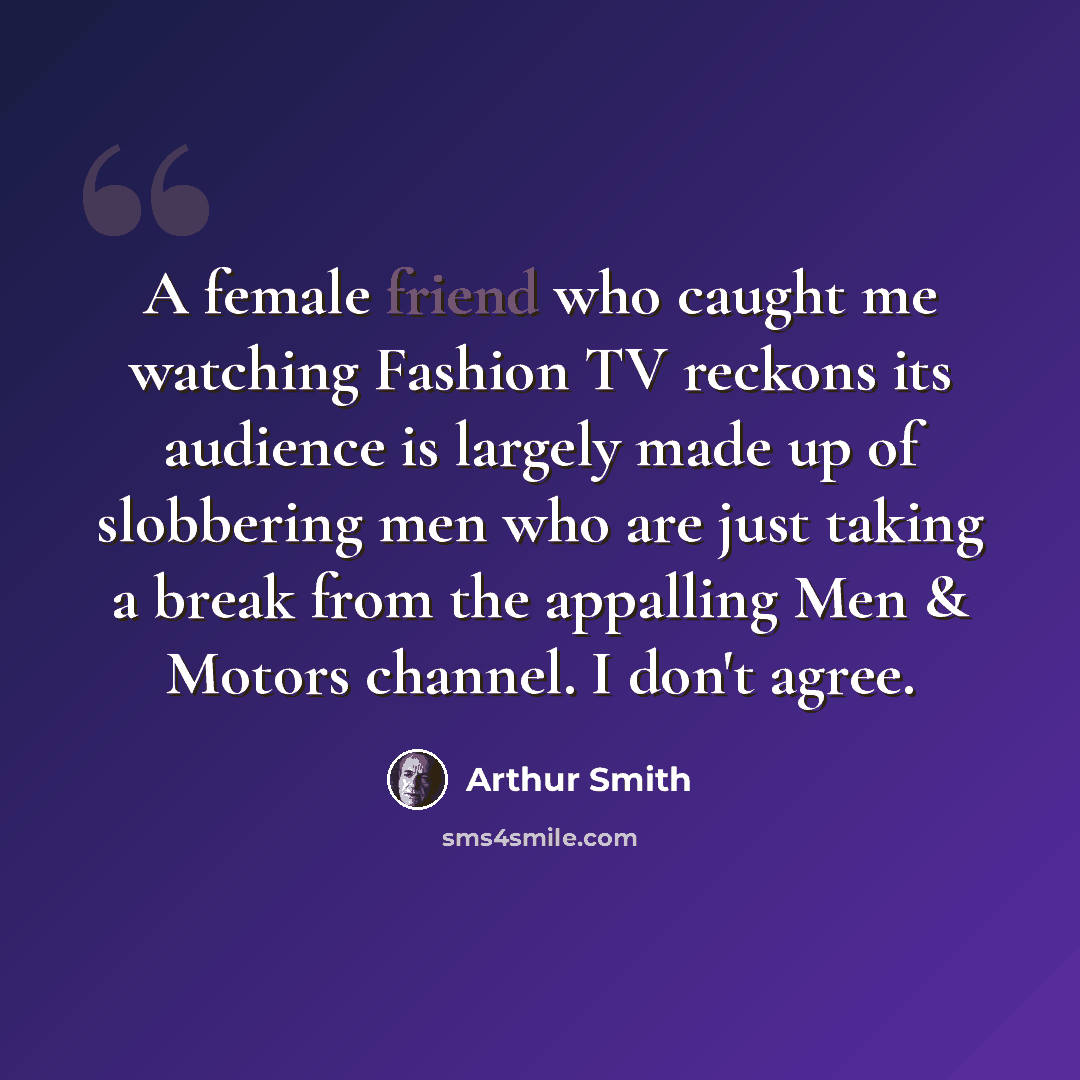 “A female friend who caught me watching Fashion TV reckons its audience is largely made up of slobbering men who are just taking a break from the appalling Men & Motors channel. I don't agree.” quote by Arthur Smith