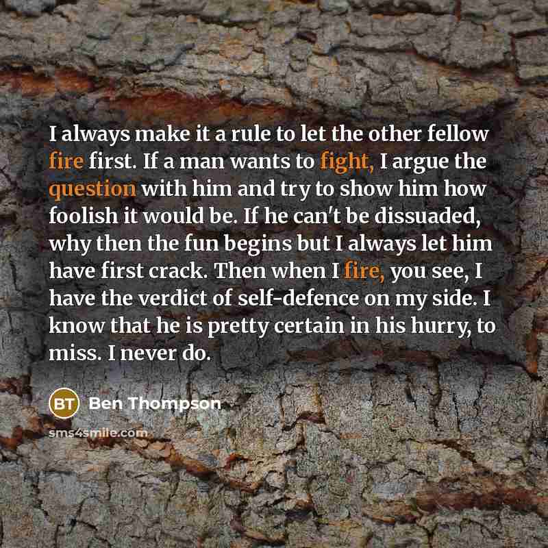 “I always make it a rule to let the other fellow fire first. If a man wants to fight, I argue the question with him and try to show him how foolish it would be. If he can't be dissuaded, why then the fun begins but I always let him have first crack. Then when I fire, you see, I have the verdict of…” quote by Ben Thompson
