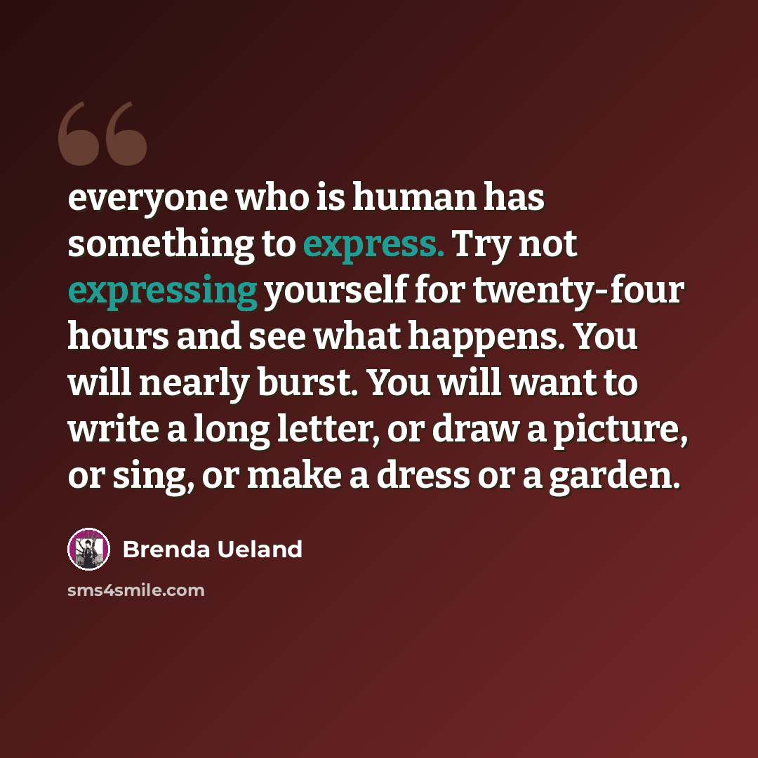 “everyone who is human has something to express. Try not expressing yourself for twenty-four hours and see what happens. You will nearly burst. You will want to write a long letter, or draw a picture, or sing, or make a dress or a garden.” quote by Brenda Ueland