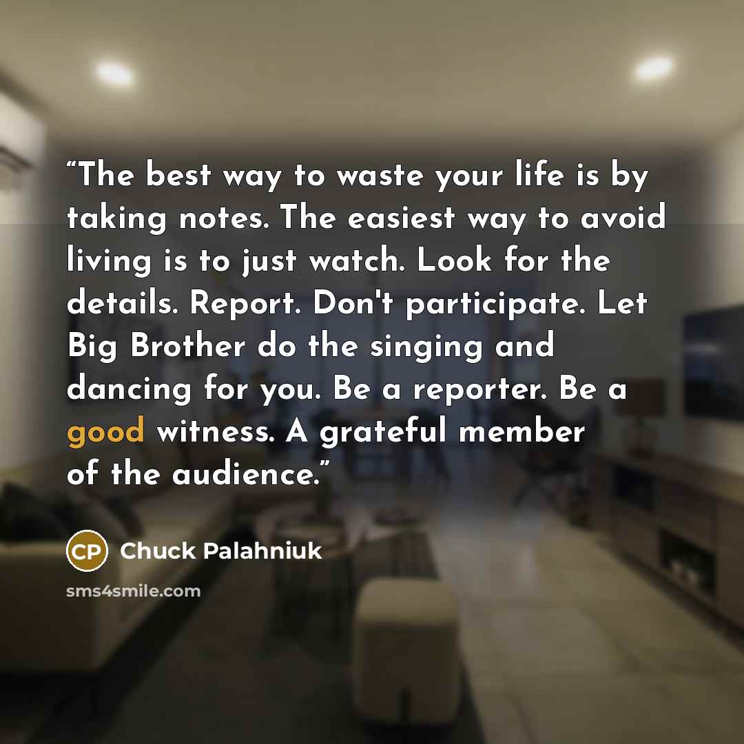 “The best way to waste your life is by taking notes. The easiest way to avoid living is to just watch. Look for the details. Report. Don't participate. Let Big Brother do the singing and dancing for you. Be a reporter. Be a good witness. A grateful member of the audience.” quote by Chuck Palahniuk