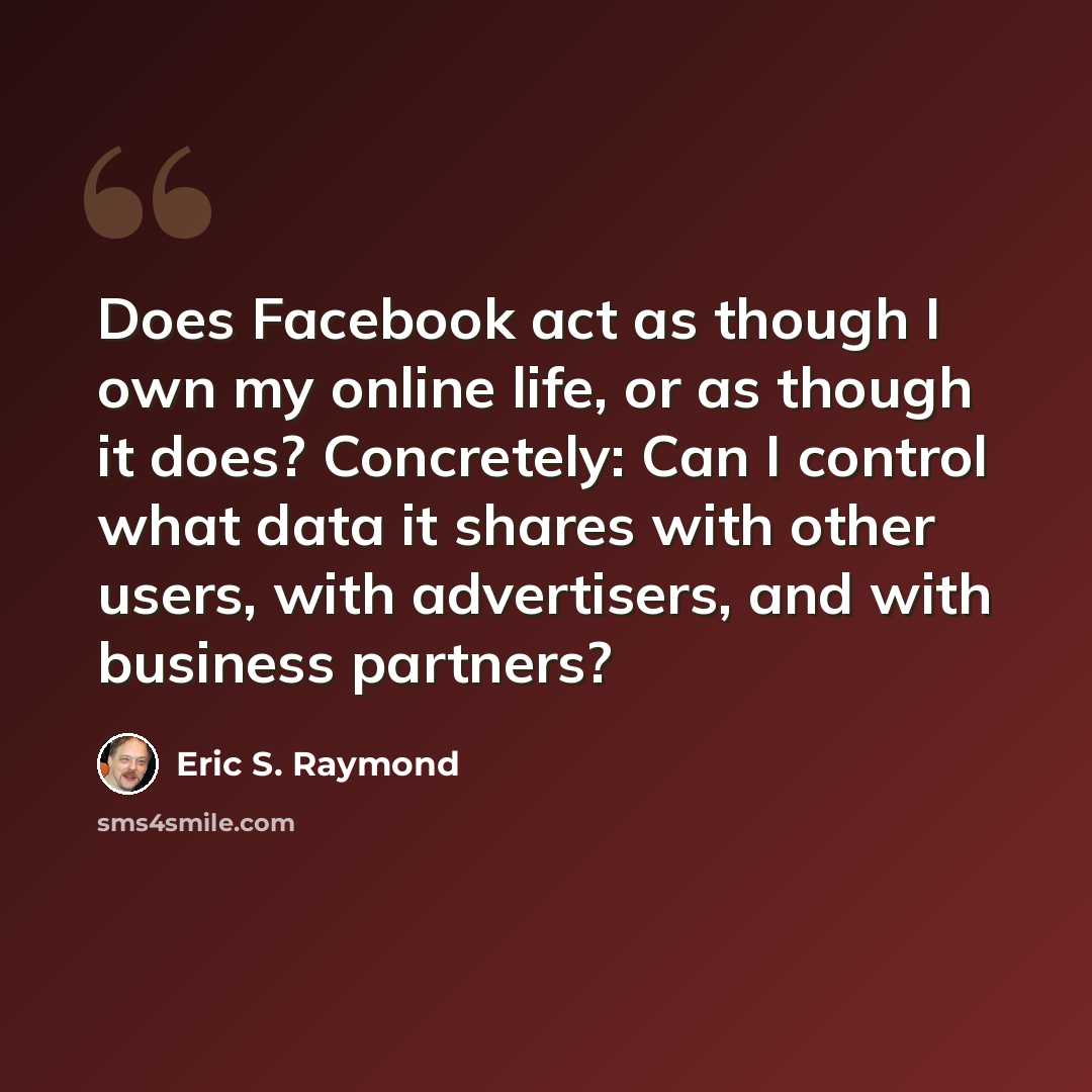 “Does Facebook act as though I own my online life, or as though it does? Concretely: Can I control what data it shares with other users, with advertisers, and with business partners?” quote by Eric S. Raymond