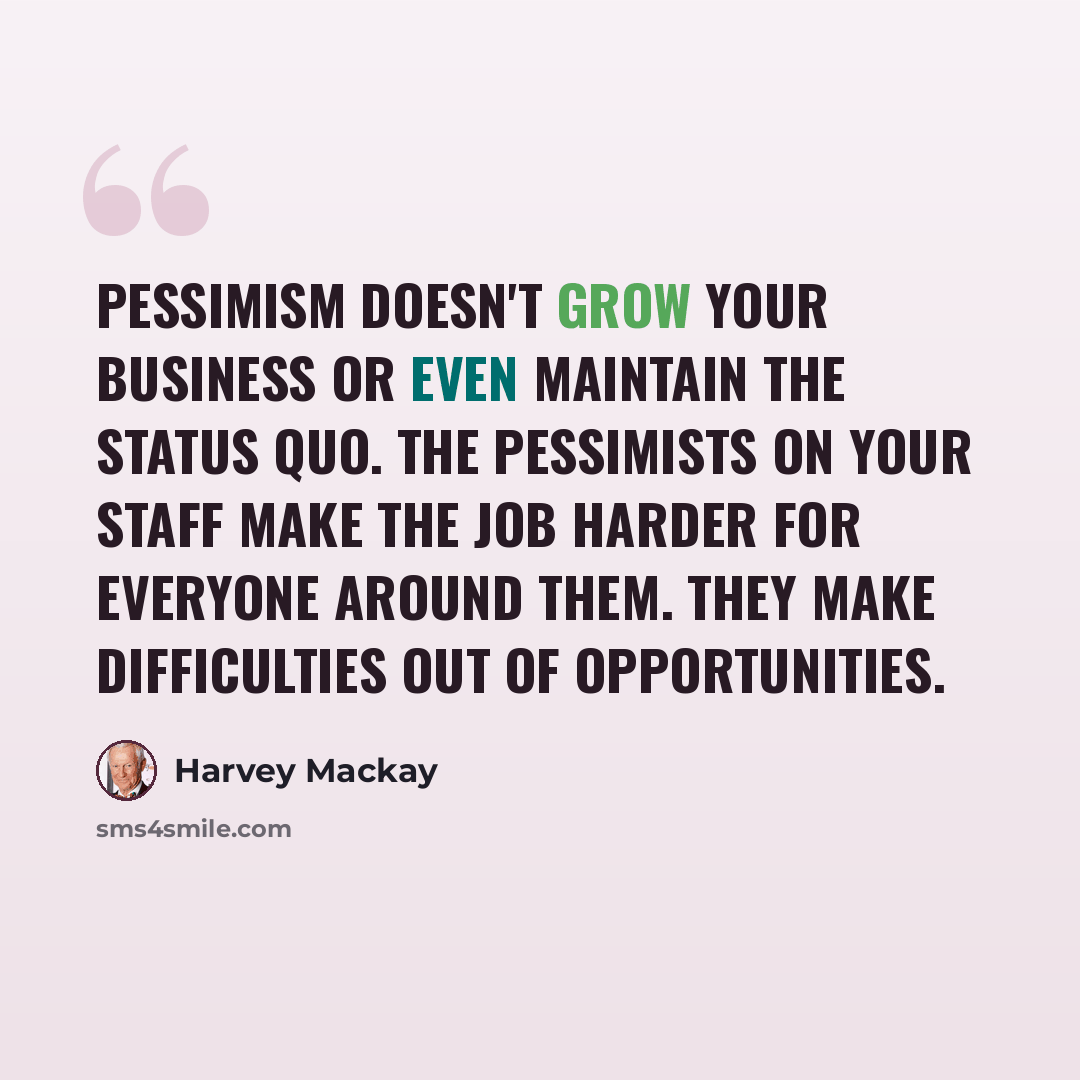 “Pessimism doesn't grow your business or even maintain the status quo. The pessimists on your staff make the job harder for everyone around them. They make difficulties out of opportunities.” quote by Harvey Mackay