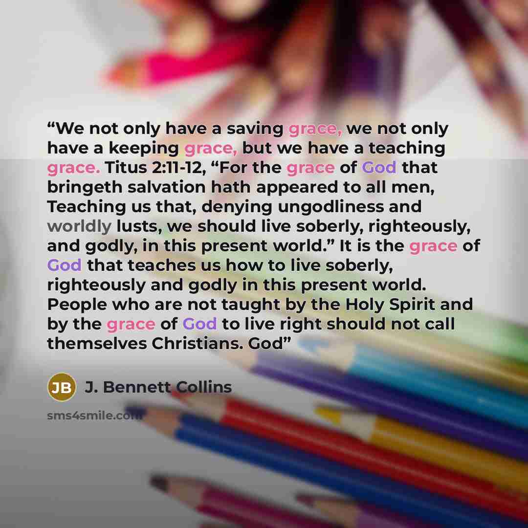 “We not only have a saving grace, we not only have a keeping grace, but we have a teaching grace. Titus 2:11-12, “For the grace of God that bringeth salvation hath appeared to all men, Teaching us that, denying ungodliness and worldly lusts, we should live soberly, righteously, and godly, in this…” quote by J. Bennett Collins