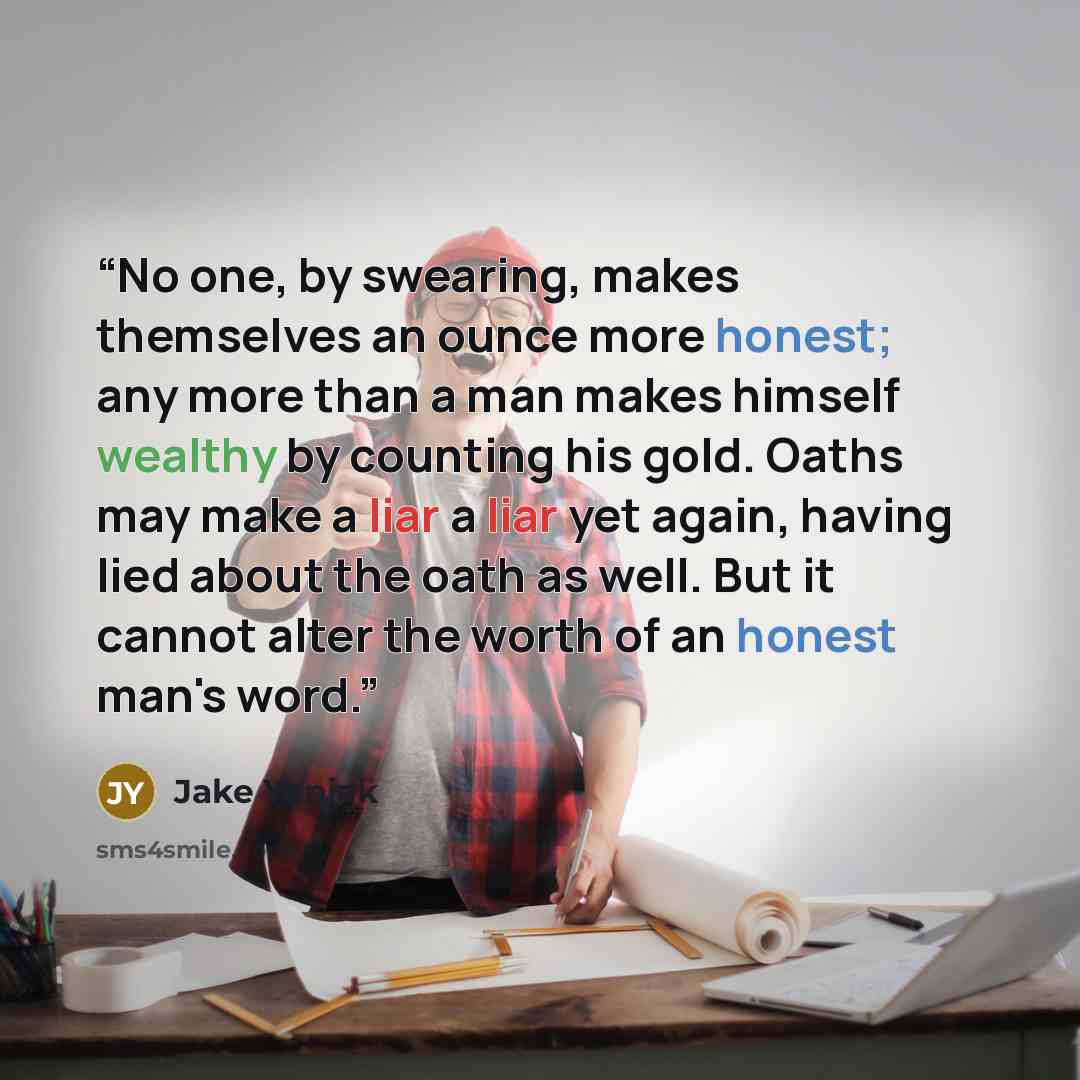 “No one, by swearing, makes themselves an ounce more honest; any more than a man makes himself wealthy by counting his gold. Oaths may make a liar a liar yet again, having lied about the oath as well. But it cannot alter the worth of an honest man's word.” quote by Jake Yaniak