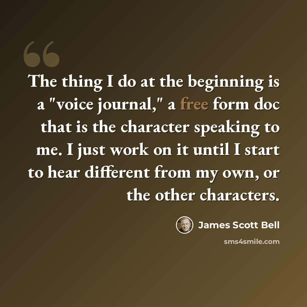 “The thing I do at the beginning is a "voice journal," a free form doc that is the character speaking to me. I just work on it until I start to hear different from my own, or the other characters.” quote by James Scott Bell