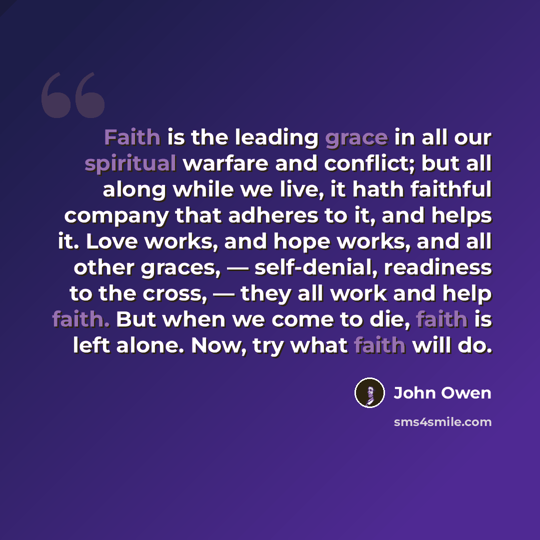 “Faith is the leading grace in all our spiritual warfare and conflict; but all along while we live, it hath faithful company that adheres to it, and helps it. Love works, and hope works, and all other graces, — self-denial, readiness to the cross, — they all work and help faith. But when we come to…” quote by John Owen