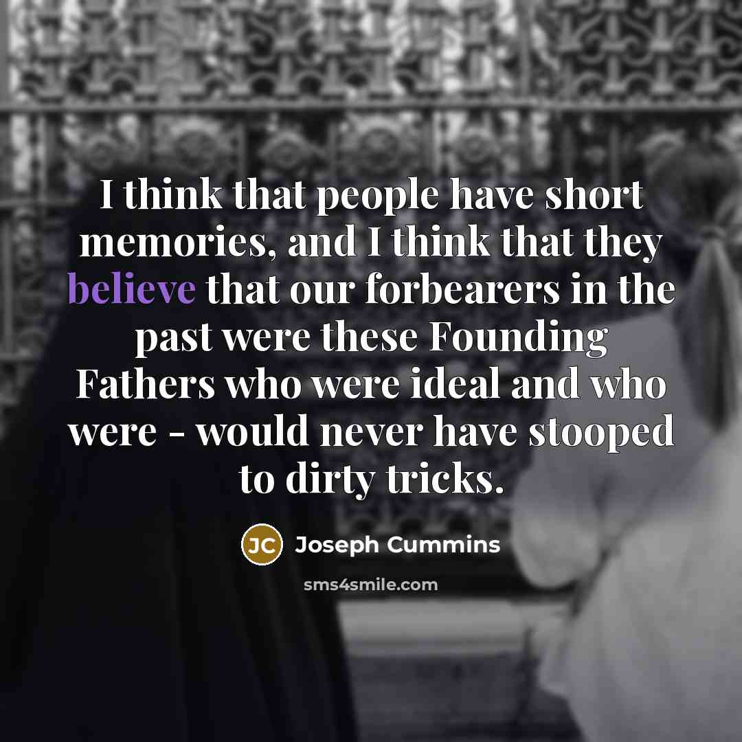 “I think that people have short memories, and I think that they believe that our forbearers in the past were these Founding Fathers who were ideal and who were - would never have stooped to dirty tricks.” quote by Joseph Cummins