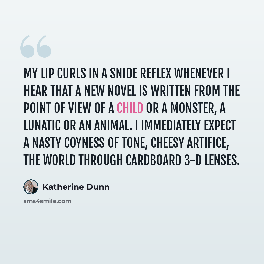 “My lip curls in a snide reflex whenever I hear that a new novel is written from the point of view of a child or a monster, a lunatic or an animal. I immediately expect a nasty coyness of tone, cheesy artifice, the world through cardboard 3-D lenses.” quote by Katherine Dunn