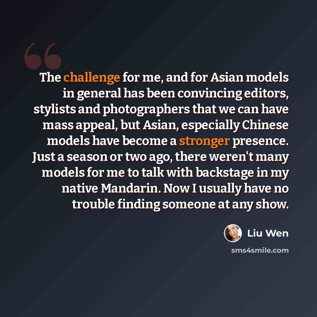 “The challenge for me, and for Asian models in general has been convincing editors, stylists and photographers that we can have mass appeal, but Asian, especially Chinese models have become a stronger presence. Just a season or two ago, there weren't many models for me to talk with backstage in my…” quote by Liu Wen