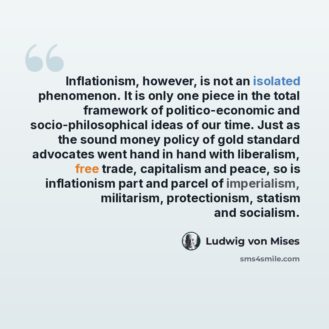 “Inflationism, however, is not an isolated phenomenon. It is only one piece in the total framework of politico-economic and socio-philosophical ideas of our time. Just as the sound money policy of gold standard advocates went hand in hand with liberalism, free trade, capitalism and peace, so is…” quote by Ludwig von Mises
