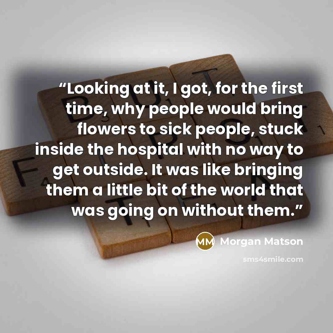 “Looking at it, I got, for the first time, why people would bring flowers to sick people, stuck inside the hospital with no way to get outside. It was like bringing them a little bit of the world that was going on without them.” quote by Morgan Matson