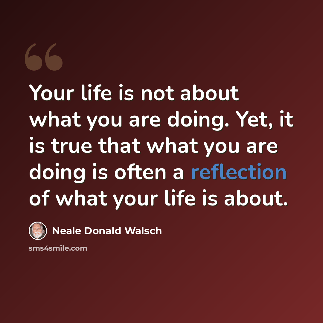 “Your life is not about what you are doing. Yet, it is true that what you are doing is often a reflection of what your life is about.” quote by Neale Donald Walsch