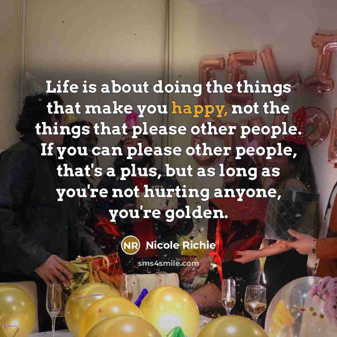 “Life is about doing the things that make you happy, not the things that please other people. If you can please other people, that's a plus, but as long as you're not hurting anyone, you're golden.” quote by Nicole Richie