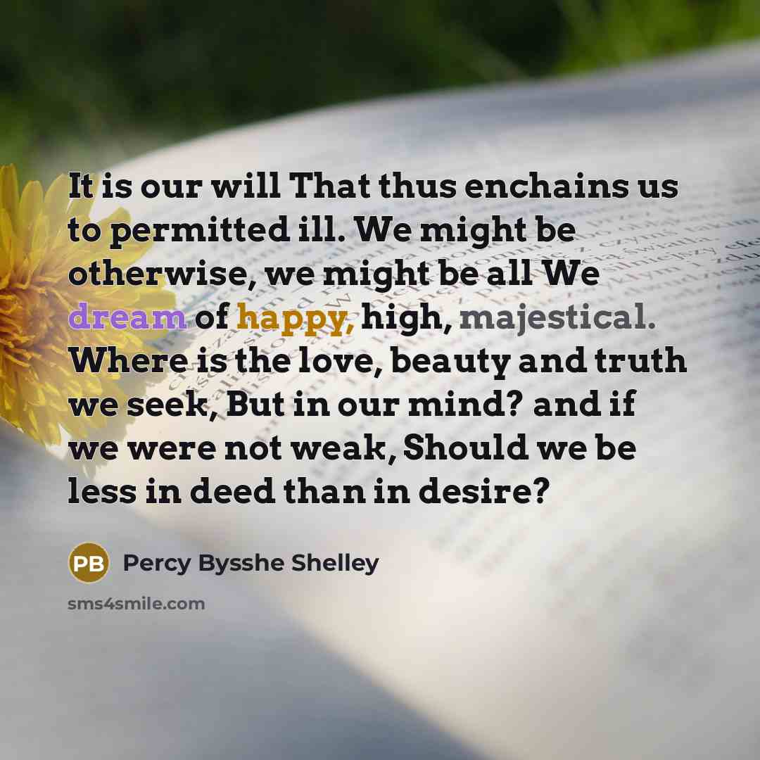 “It is our will That thus enchains us to permitted ill. We might be otherwise, we might be all We dream of happy, high, majestical. Where is the love, beauty and truth we seek, But in our mind? and if we were not weak, Should we be less in deed than in desire?” quote by Percy Bysshe Shelley
