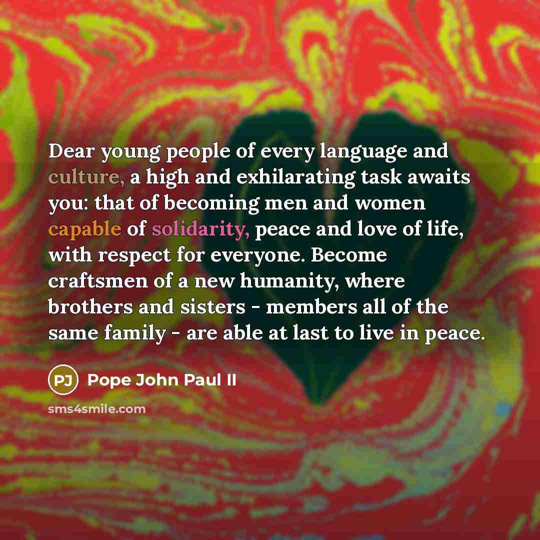 “Dear young people of every language and culture, a high and exhilarating task awaits you: that of becoming men and women capable of solidarity, peace and love of life, with respect for everyone. Become craftsmen of a new humanity, where brothers and sisters - members all of the same family - are…” quote by Pope John Paul II