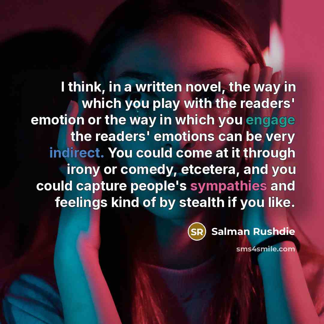 “I think, in a written novel, the way in which you play with the readers' emotion or the way in which you engage the readers' emotions can be very indirect. You could come at it through irony or comedy, etcetera, and you could capture people's sympathies and feelings kind of by stealth if you like.” quote by Salman Rushdie