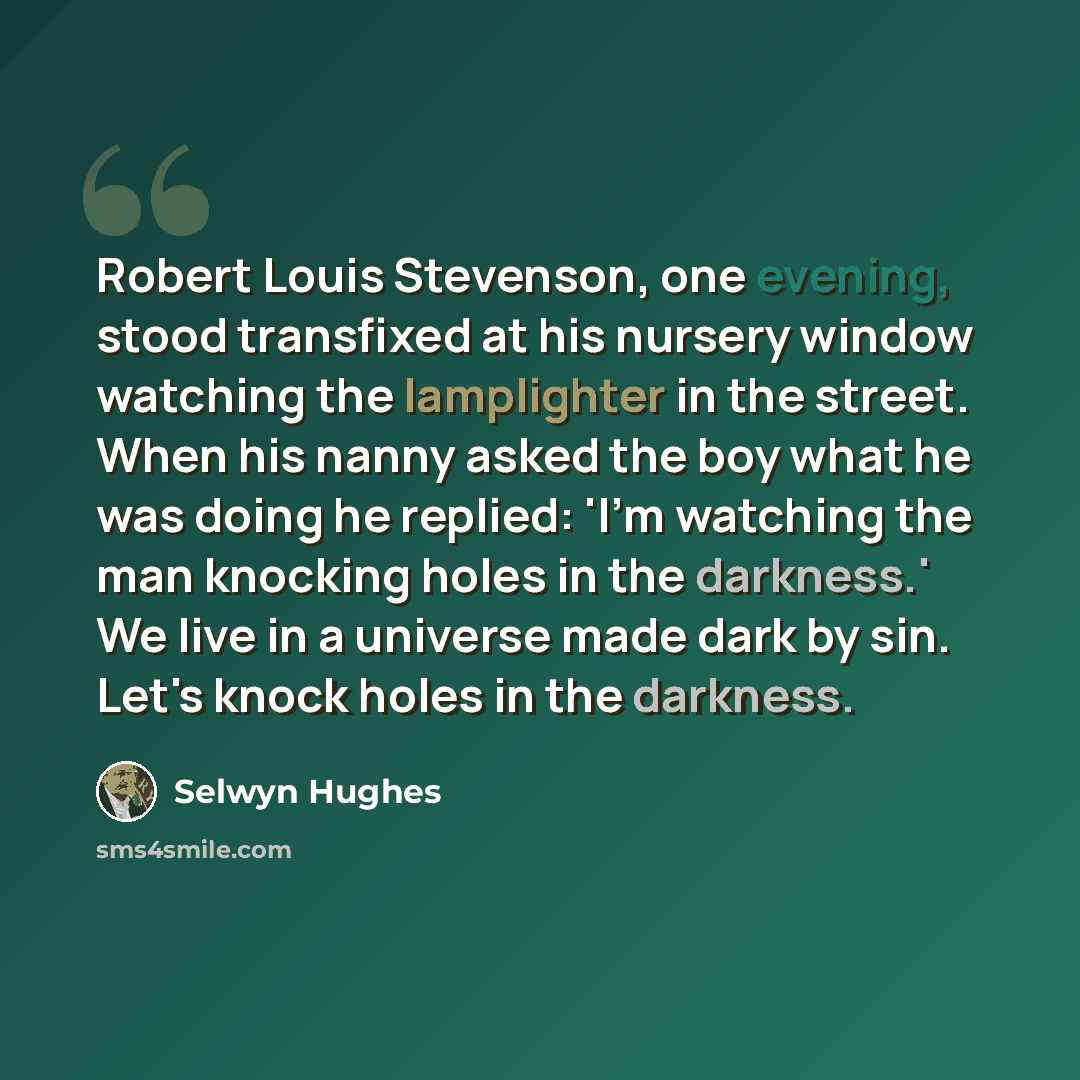 “Robert Louis Stevenson, one evening, stood transfixed at his nursery window watching the lamplighter in the street. When his nanny asked the boy what he was doing he replied: 'I'm watching the man knocking holes in the darkness.' We live in a universe made dark by sin. Let's knock holes in the…” quote by Selwyn Hughes