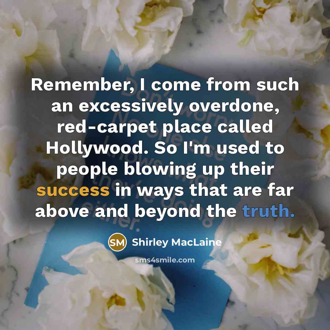 “Remember, I come from such an excessively overdone, red-carpet place called Hollywood. So I'm used to people blowing up their success in ways that are far above and beyond the truth.” quote by Shirley MacLaine