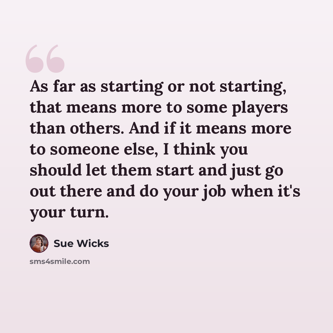 “As far as starting or not starting, that means more to some players than others. And if it means more to someone else, I think you should let them start and just go out there and do your job when it's your turn.” quote by Sue Wicks