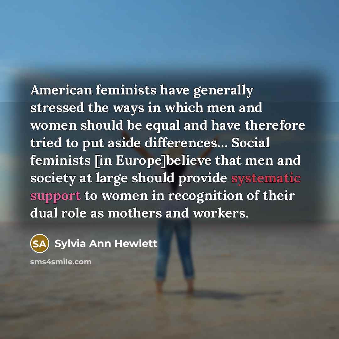 “American feminists have generally stressed the ways in which men and women should be equal and have therefore tried to put aside differences… Social feminists [in Europe]believe that men and society at large should provide systematic support to women in recognition of their dual role as mothers…” quote by Sylvia Ann Hewlett