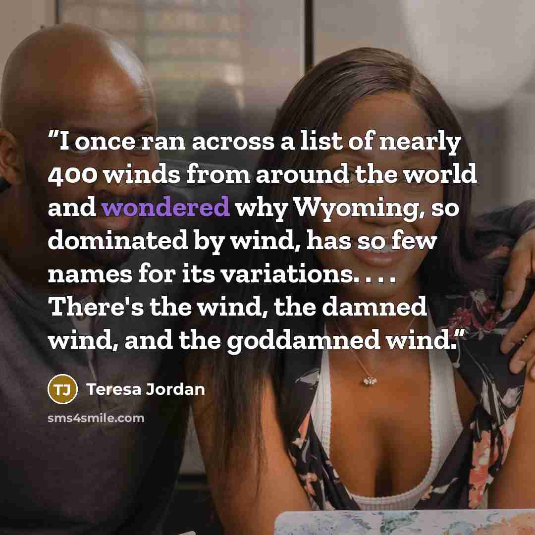 “I once ran across a list of nearly 400 winds from around the world and wondered why Wyoming, so dominated by wind, has so few names for its variations. . . . There's the wind, the damned wind, and the goddamned wind.” quote by Teresa Jordan
