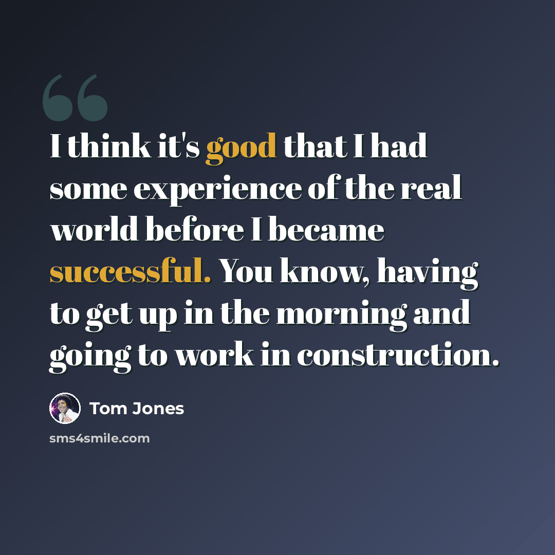 “I think it's good that I had some experience of the real world before I became successful. You know, having to get up in the morning and going to work in construction.” quote by Tom Jones