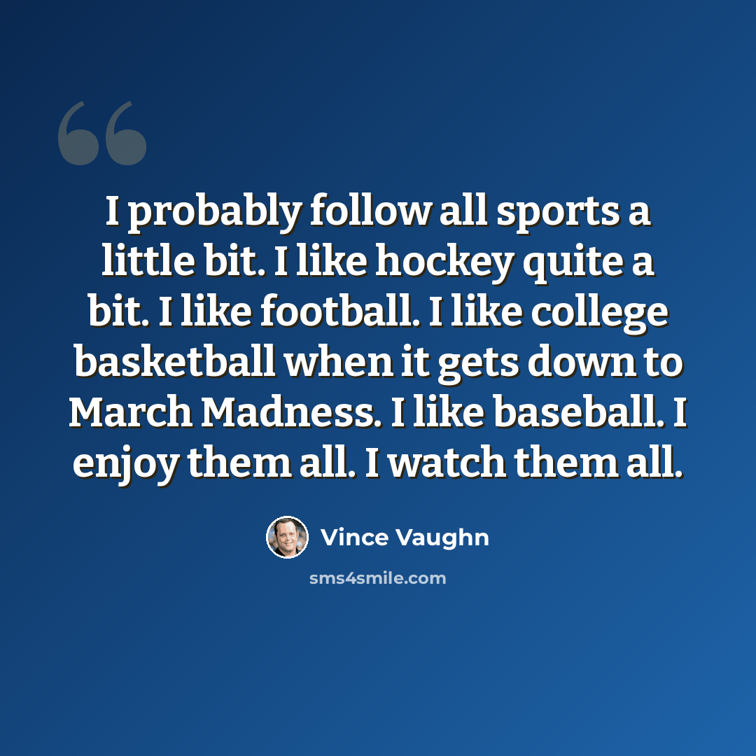 “I probably follow all sports a little bit. I like hockey quite a bit. I like football. I like college basketball when it gets down to March Madness. I like baseball. I enjoy them all. I watch them all.” quote by Vince Vaughn