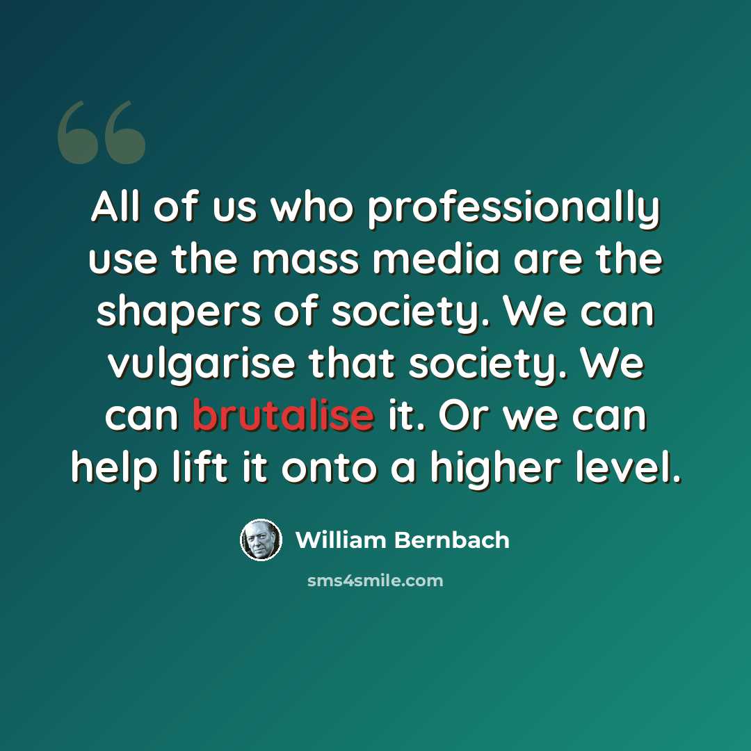 “All of us who professionally use the mass media are the shapers of society. We can vulgarise that society. We can brutalise it. Or we can help lift it onto a higher level.” quote by William Bernbach