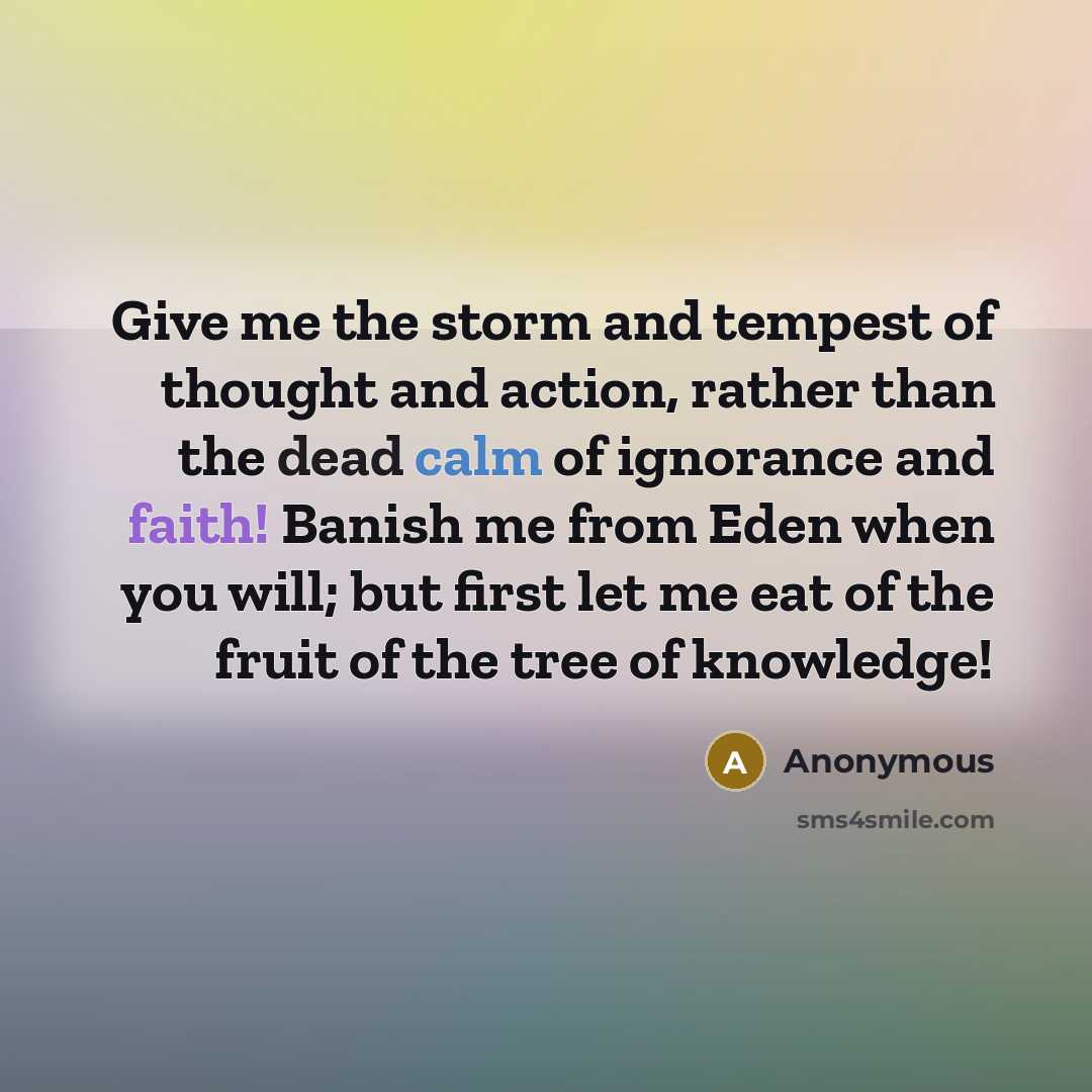 “Give me the storm and tempest of thought and action, rather than the dead calm of ignorance and faith! Banish me from Eden when you will; but first let me eat of the fruit of the tree of knowledge!” quote by Anonymous