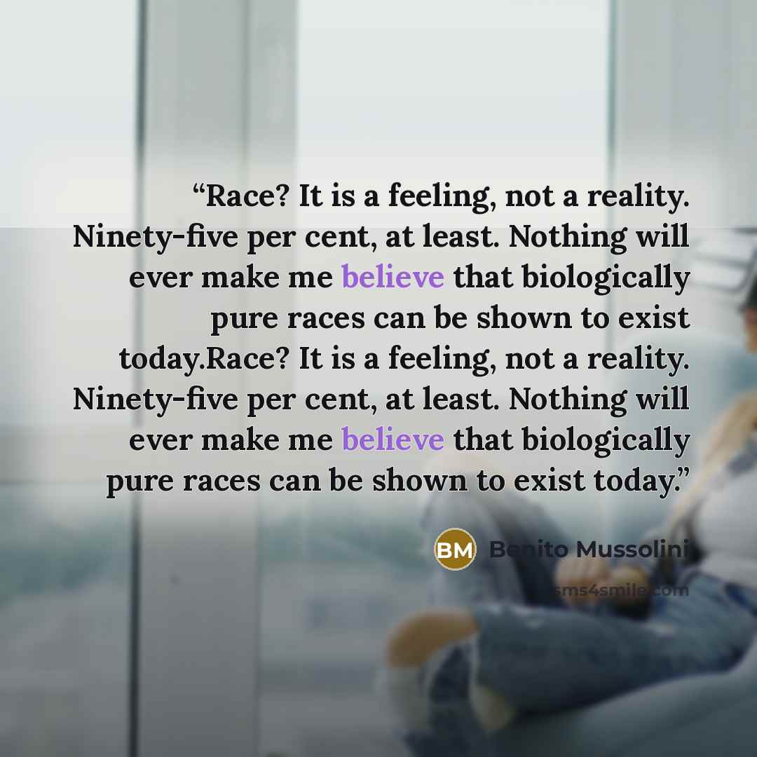 “Race? It is a feeling, not a reality. Ninety-five per cent, at least. Nothing will ever make me believe that biologically pure races can be shown to exist today.Race? It is a feeling, not a reality. Ninety-five per cent, at least. Nothing will ever make me believe that biologically pure races can…” quote by Benito Mussolini