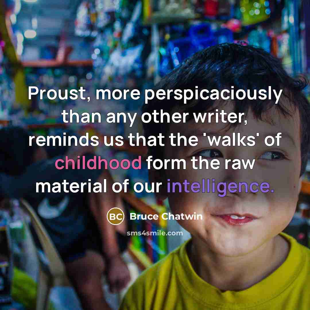 “Proust, more perspicaciously than any other writer, reminds us that the 'walks' of childhood form the raw material of our intelligence.” quote by Bruce Chatwin