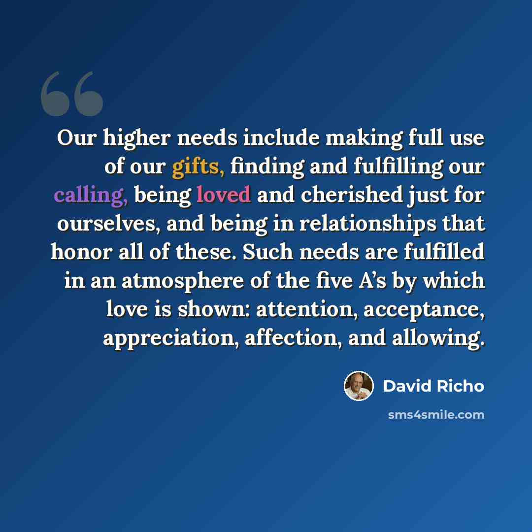 “Our higher needs include making full use of our gifts, finding and fulfilling our calling, being loved and cherished just for ourselves, and being in relationships that honor all of these. Such needs are fulfilled in an atmosphere of the five A’s by which love is shown: attention, acceptance…” quote by David Richo