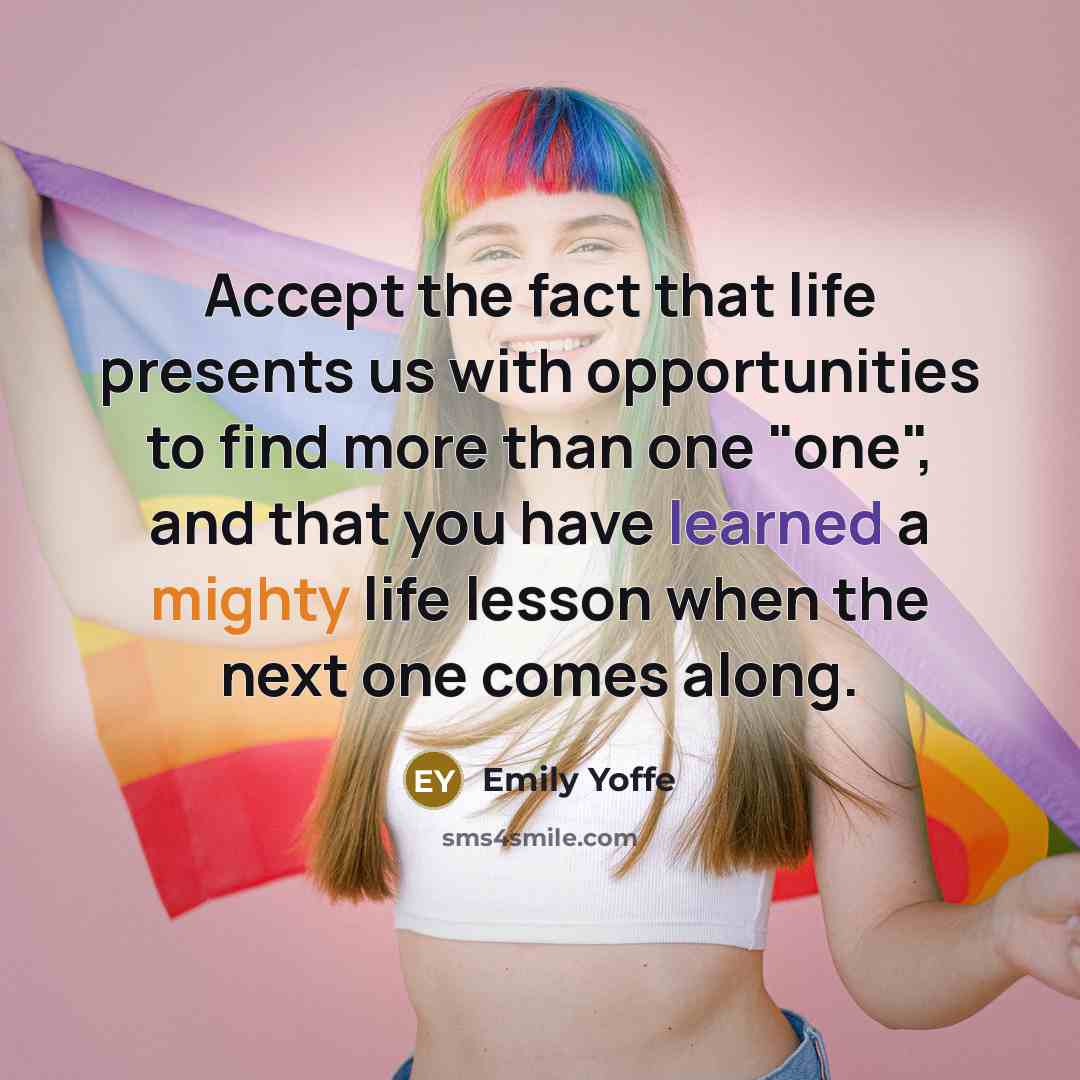 “Accept the fact that life presents us with opportunities to find more than one "one", and that you have learned a mighty life lesson when the next one comes along.” quote by Emily Yoffe