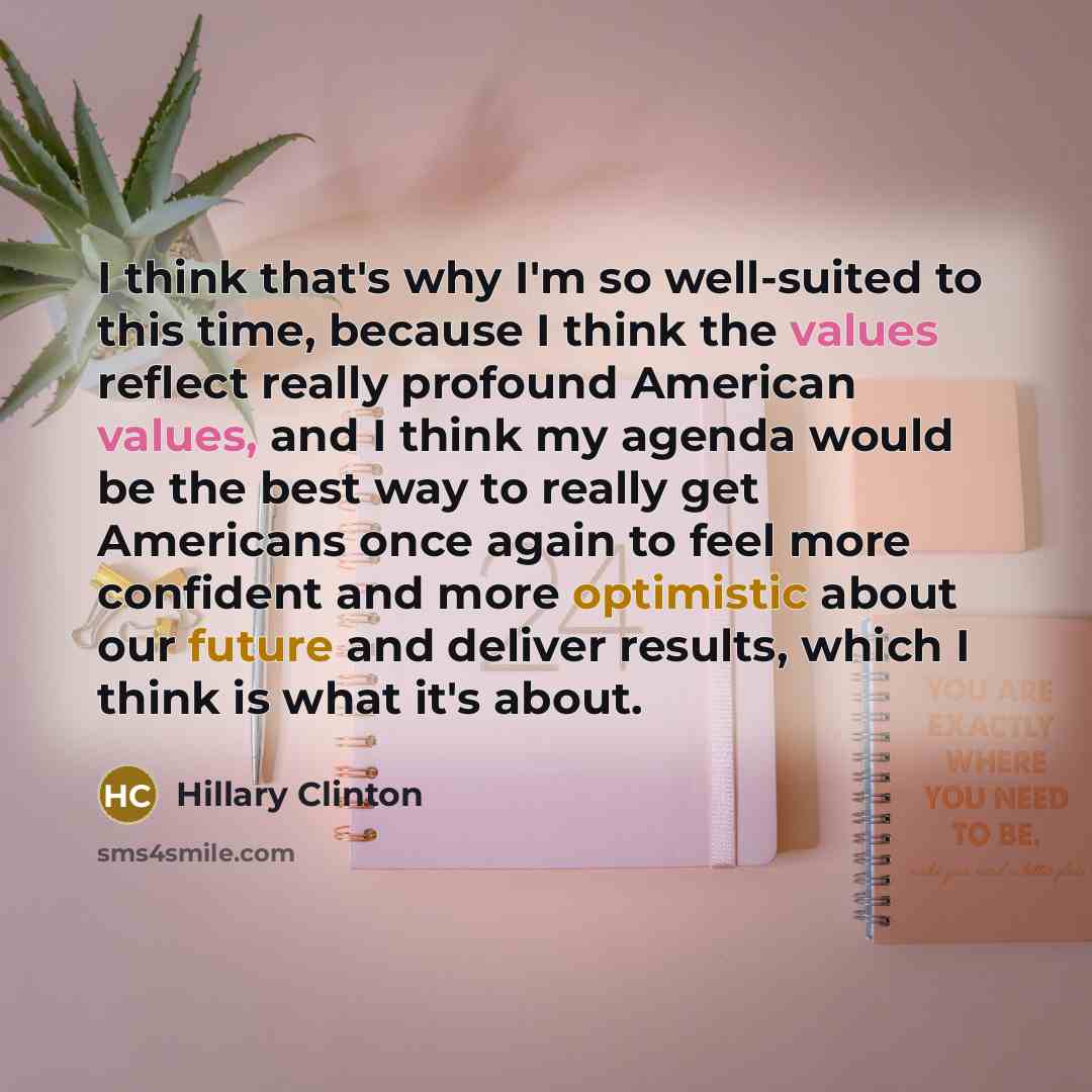 “I think that's why I'm so well-suited to this time, because I think the values reflect really profound American values, and I think my agenda would be the best way to really get Americans once again to feel more confident and more optimistic about our future and deliver results, which I think is…” quote by Hillary Clinton