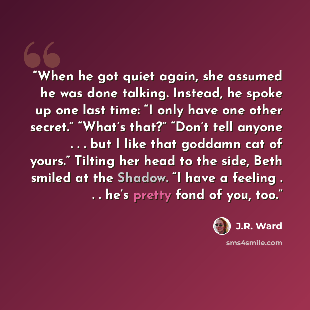 “When he got quiet again, she assumed he was done talking. Instead, he spoke up one last time: “I only have one other secret.” “What’s that?” “Don’t tell anyone . . . but I like that goddamn cat of yours.” Tilting her head to the side, Beth smiled at the Shadow. “I have a feeling . . . he’s pretty…” quote by J.R. Ward