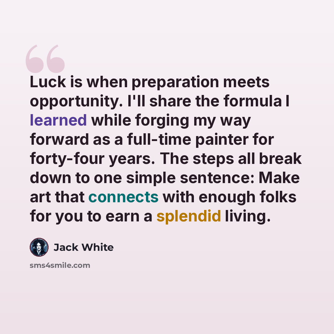 “Luck is when preparation meets opportunity. I'll share the formula I learned while forging my way forward as a full-time painter for forty-four years. The steps all break down to one simple sentence: Make art that connects with enough folks for you to earn a splendid living.” quote by Jack White