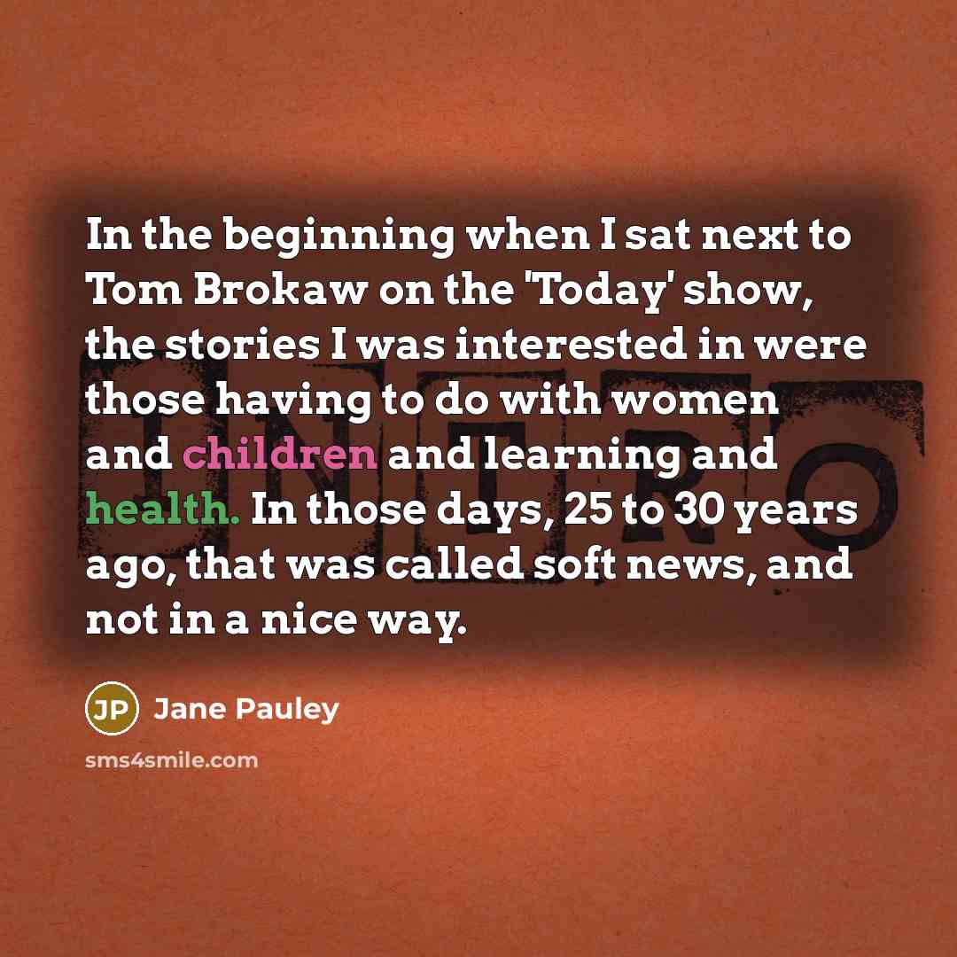 “In the beginning when I sat next to Tom Brokaw on the 'Today' show, the stories I was interested in were those having to do with women and children and learning and health. In those days, 25 to 30 years ago, that was called soft news, and not in a nice way.” quote by Jane Pauley
