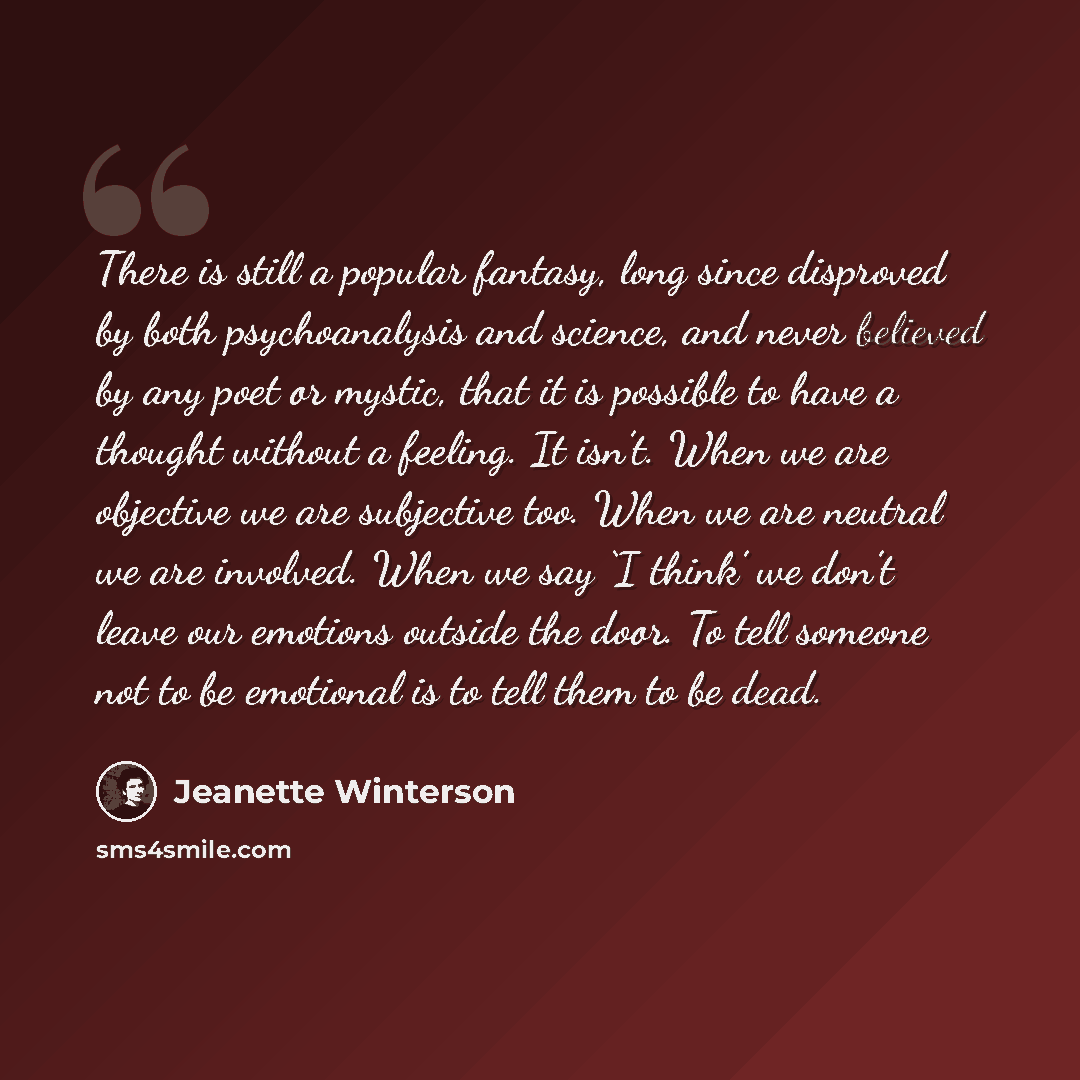 “There is still a popular fantasy, long since disproved by both psychoanalysis and science, and never believed by any poet or mystic, that it is possible to have a thought without a feeling. It isn’t. When we are objective we are subjective too. When we are neutral we are involved. When we say ‘I…” quote by Jeanette Winterson