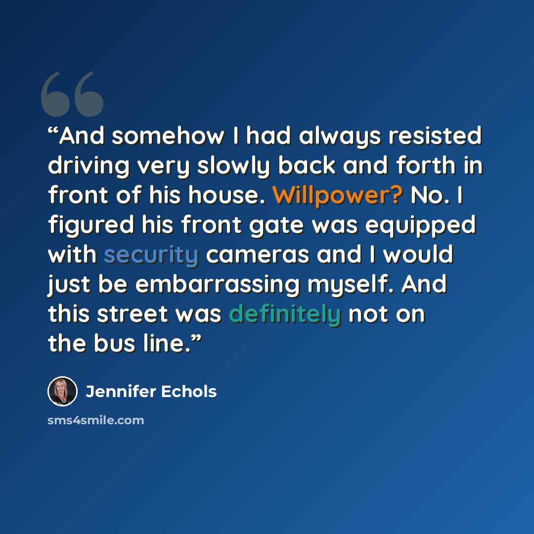 “And somehow I had always resisted driving very slowly back and forth in front of his house. Willpower? No. I figured his front gate was equipped with security cameras and I would just be embarrassing myself. And this street was definitely not on the bus line.” quote by Jennifer Echols