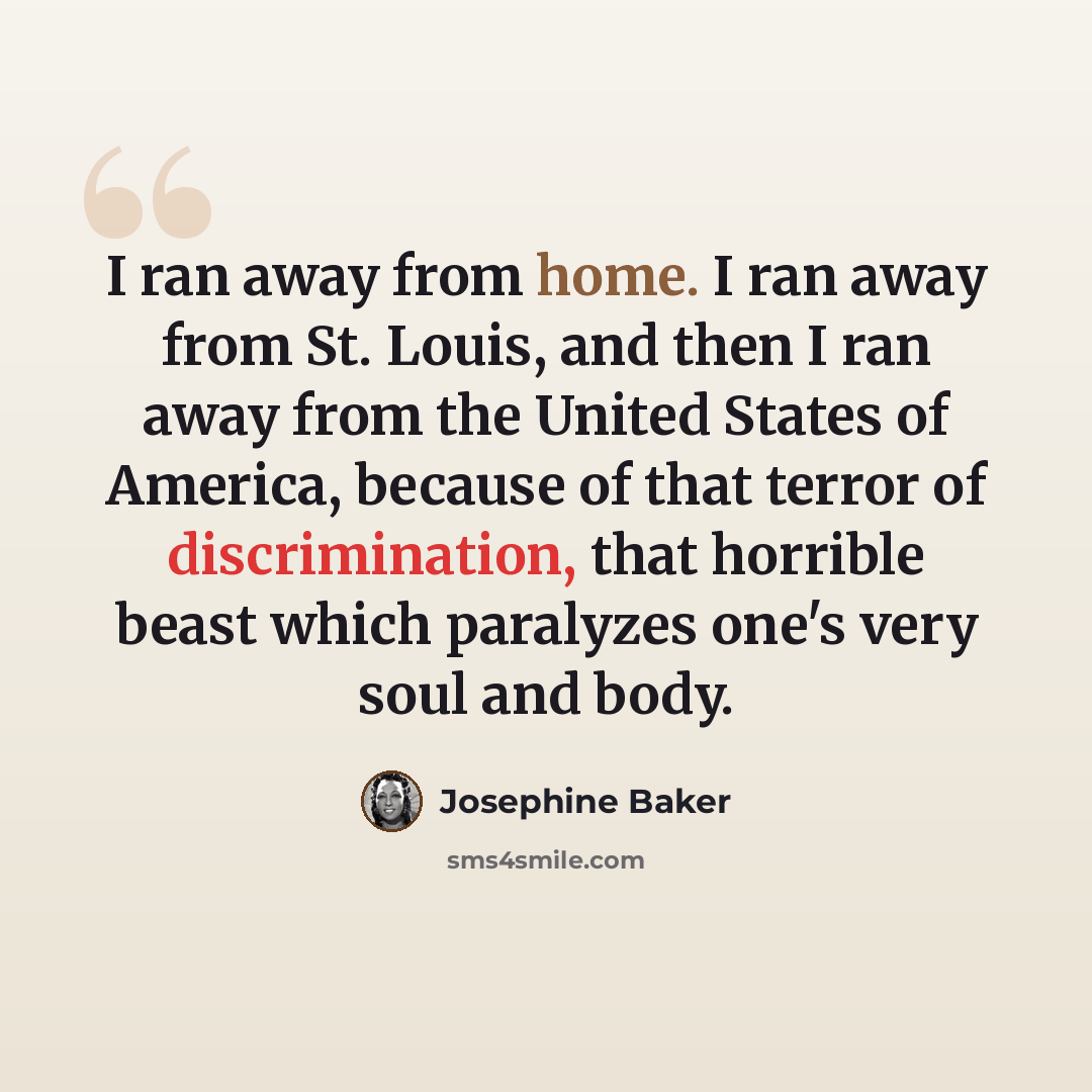 “I ran away from home. I ran away from St. Louis, and then I ran away from the United States of America, because of that terror of discrimination, that horrible beast which paralyzes one's very soul and body.” quote by Josephine Baker