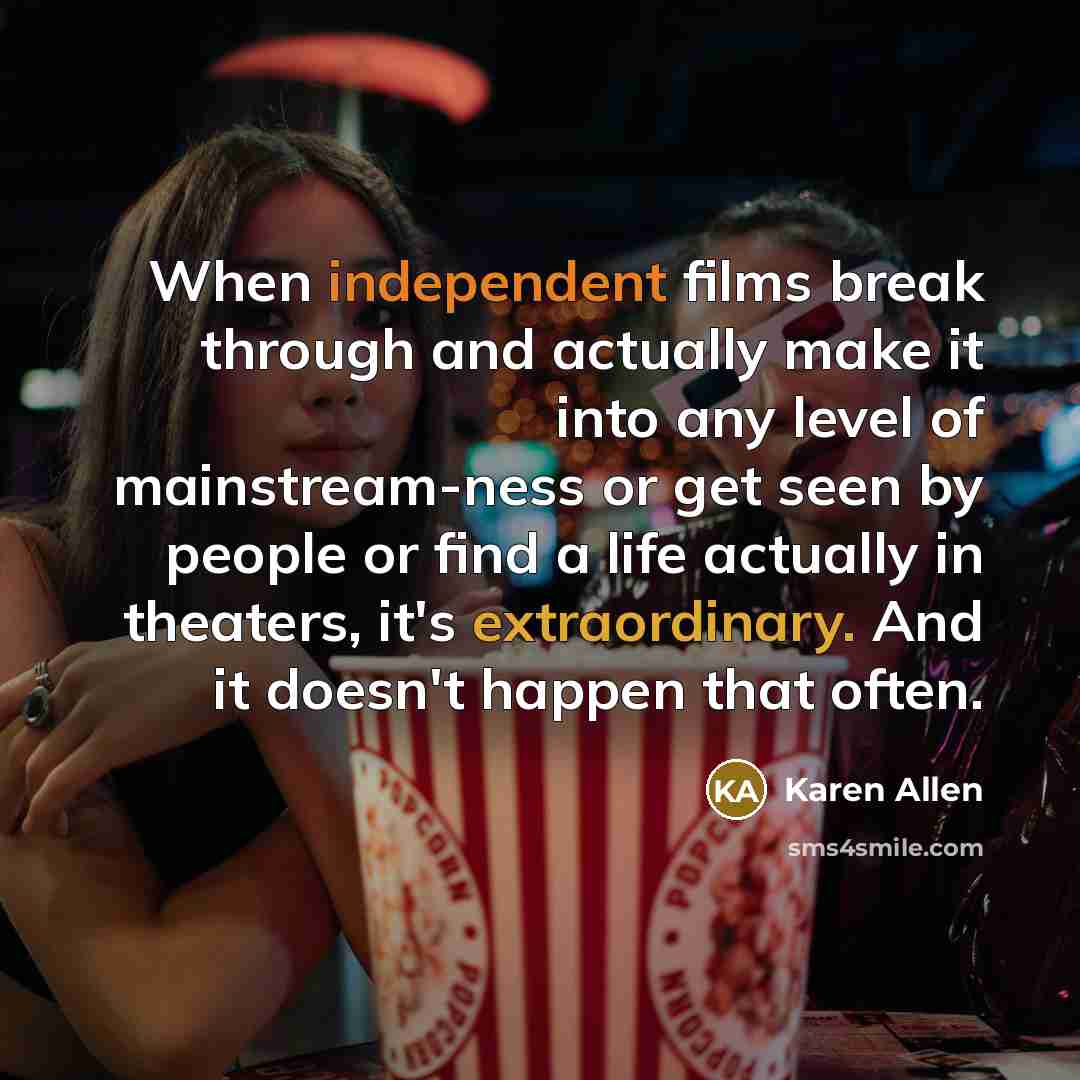 “When independent films break through and actually make it into any level of mainstream-ness or get seen by people or find a life actually in theaters, it's extraordinary. And it doesn't happen that often.” quote by Karen Allen