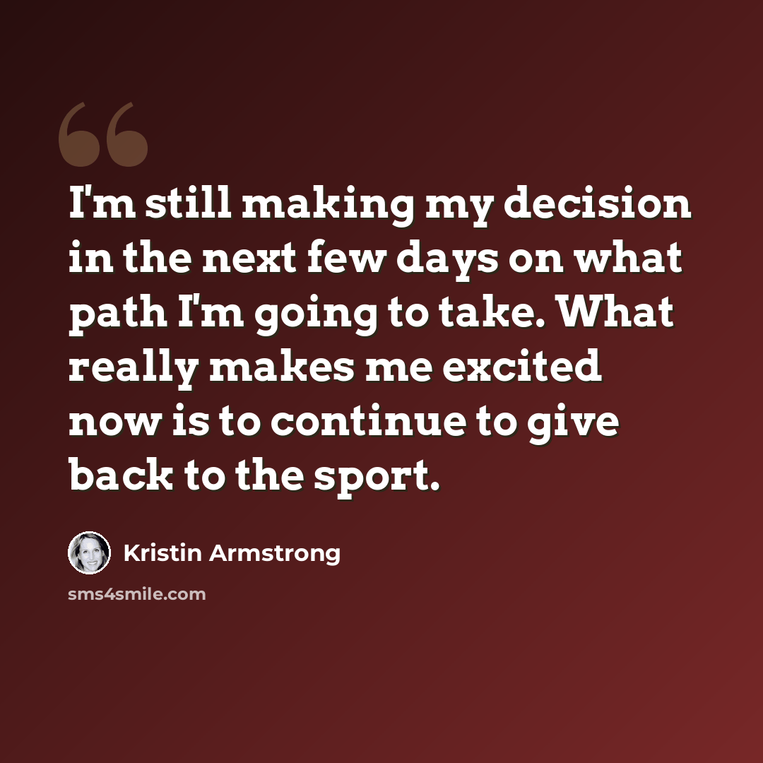 “I'm still making my decision in the next few days on what path I'm going to take. What really makes me excited now is to continue to give back to the sport.” quote by Kristin Armstrong