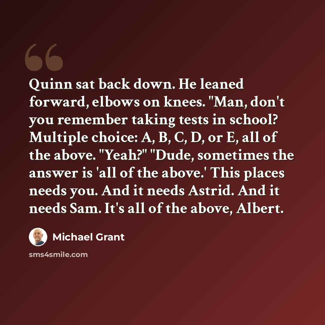“Quinn sat back down. He leaned forward, elbows on knees. "Man, don't you remember taking tests in school? Multiple choice: A, B, C, D, or E, all of the above. "Yeah?" "Dude, sometimes the answer is 'all of the above.' This places needs you. And it needs Astrid. And it needs Sam. It's all of the…” quote by Michael Grant