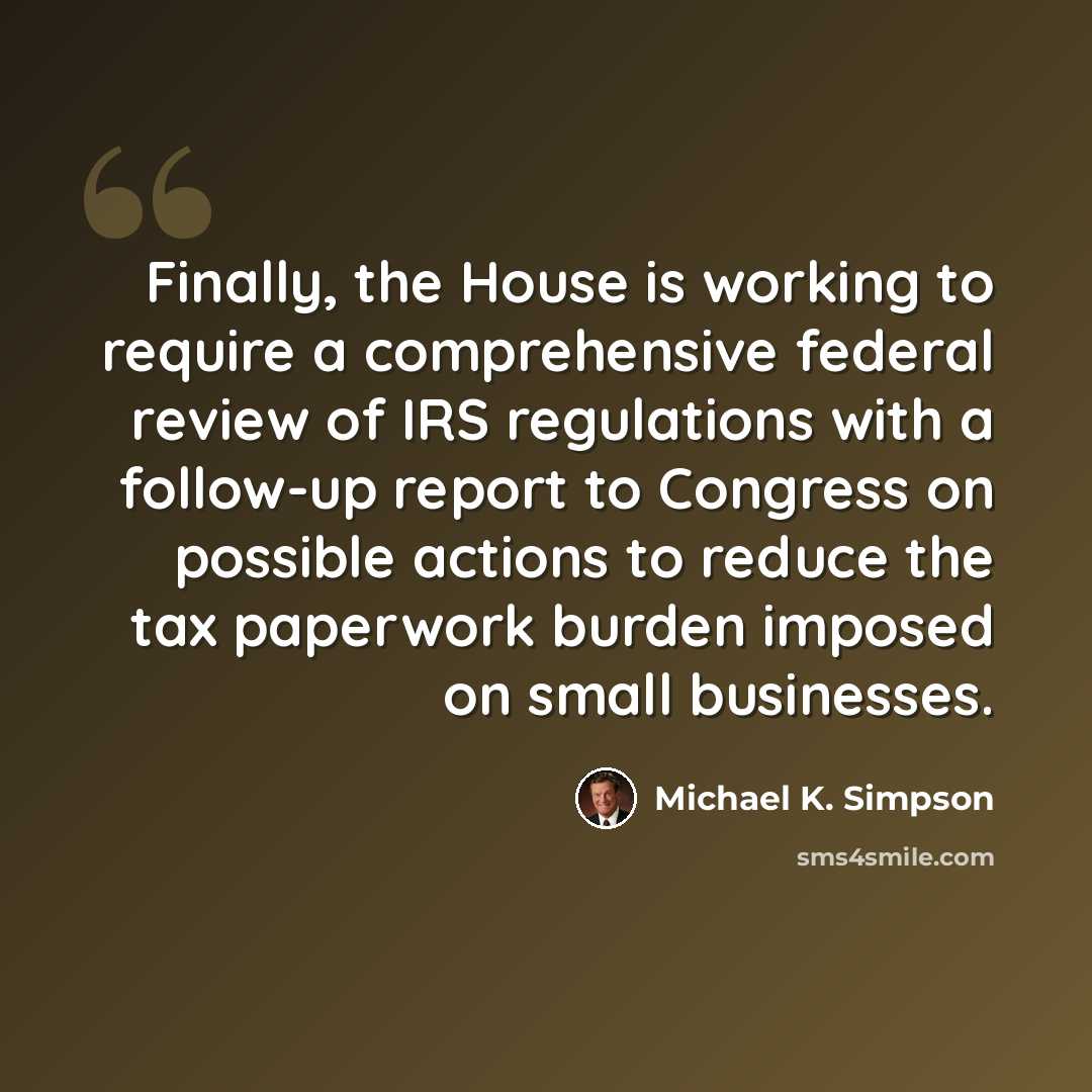 “Finally, the House is working to require a comprehensive federal review of IRS regulations with a follow-up report to Congress on possible actions to reduce the tax paperwork burden imposed on small businesses.” quote by Michael K. Simpson