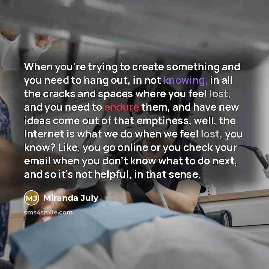 “When you're trying to create something and you need to hang out, in not knowing, in all the cracks and spaces where you feel lost, and you need to endure them, and have new ideas come out of that emptiness, well, the Internet is what we do when we feel lost, you know? Like, you go online or you…” quote by Miranda July