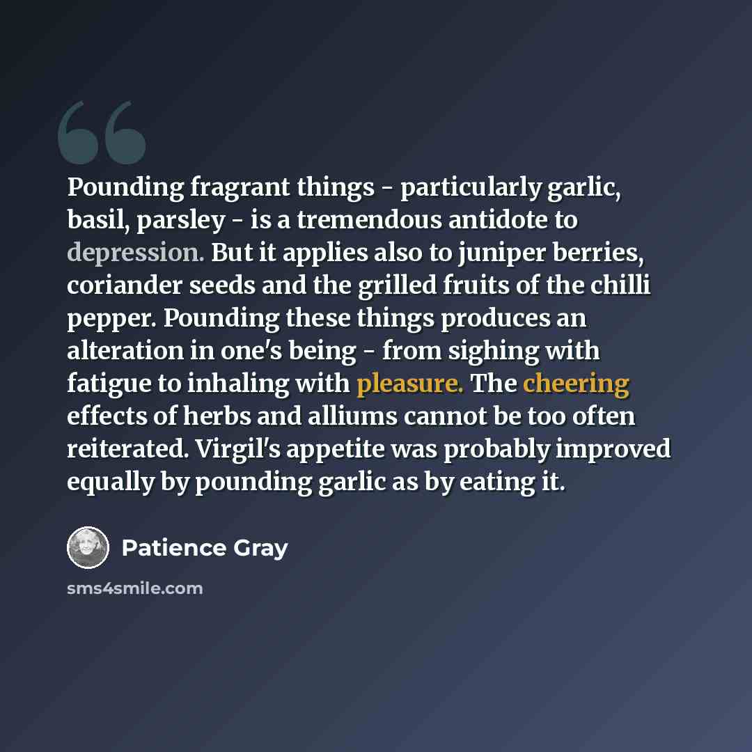 “Pounding fragrant things - particularly garlic, basil, parsley - is a tremendous antidote to depression. But it applies also to juniper berries, coriander seeds and the grilled fruits of the chilli pepper. Pounding these things produces an alteration in one's being - from sighing with fatigue to…” quote by Patience Gray