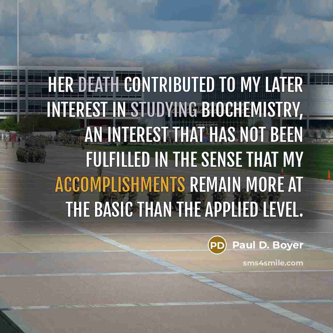 “Her death contributed to my later interest in studying biochemistry, an interest that has not been fulfilled in the sense that my accomplishments remain more at the basic than the applied level.” quote by Paul D. Boyer