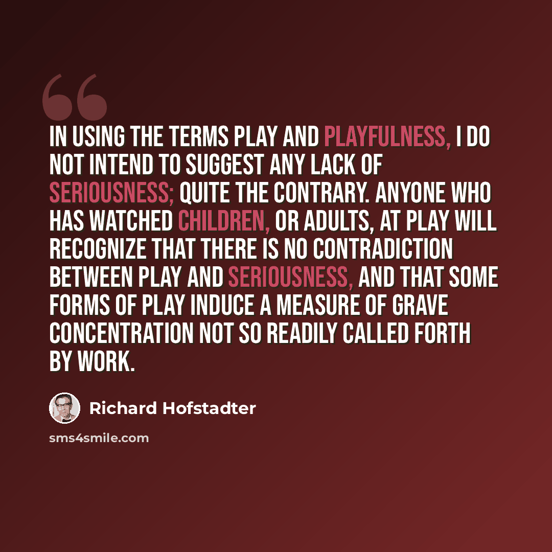 “In using the terms play and playfulness, I do not intend to suggest any lack of seriousness; quite the contrary. Anyone who has watched children, or adults, at play will recognize that there is no contradiction between play and seriousness, and that some forms of play induce a measure of grave…” quote by Richard Hofstadter